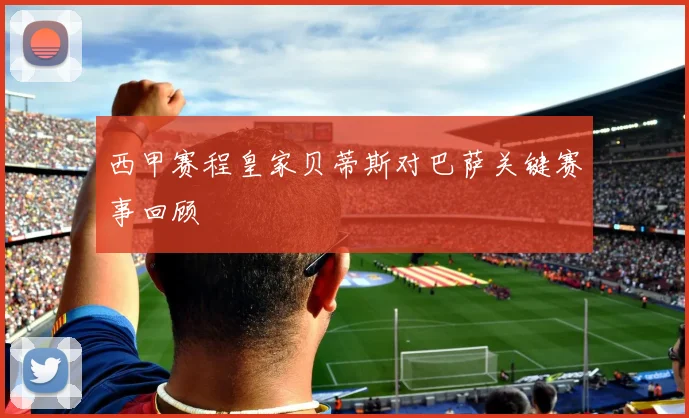 西甲赛程皇家贝蒂斯对巴萨关键赛事回顾