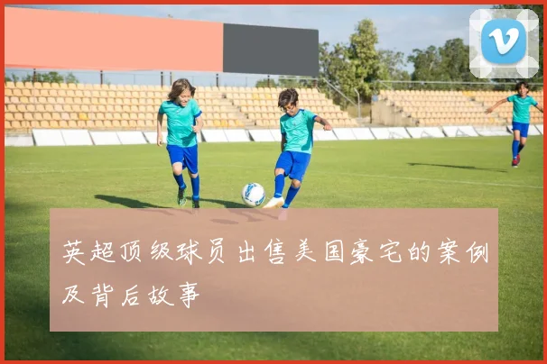 英超顶级球员出售美国豪宅的案例及背后故事