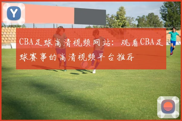 CBA足球高清视频网站：观看CBA足球赛事的高清视频平台推荐